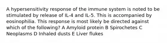 A hypersensitivity response of the immune system is noted to be stimulated by release of IL-4 and IL-5. This is accompanied by eosinophilia. This response is most likely be directed against which of the following? A Amyloid protein B Spirochetes C Neoplasms D Inhaled dusts E Liver flukes