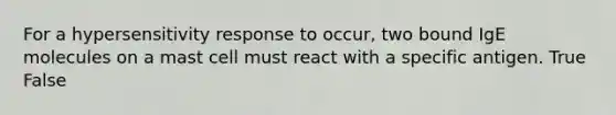 For a hypersensitivity response to occur, two bound IgE molecules on a mast cell must react with a specific antigen. True False