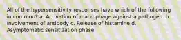 All of the hypersensitivity responses have which of the following in common? a. Activation of macrophage against a pathogen. b. Involvement of antibody c. Release of histamine d. Asymptomatic sensitization phase