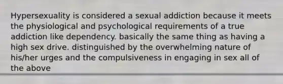 Hypersexuality is considered a sexual addiction because it meets the physiological and psychological requirements of a true addiction like dependency. basically the same thing as having a high sex drive. distinguished by the overwhelming nature of his/her urges and the compulsiveness in engaging in sex all of the above