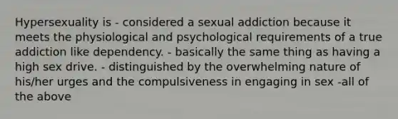 Hypersexuality is - considered a sexual addiction because it meets the physiological and psychological requirements of a true addiction like dependency. - basically the same thing as having a high sex drive. - distinguished by the overwhelming nature of his/her urges and the compulsiveness in engaging in sex -all of the above