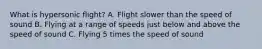 What is hypersonic flight? A. Flight slower than the speed of sound B. Flying at a range of speeds just below and above the speed of sound C. Flying 5 times the speed of sound