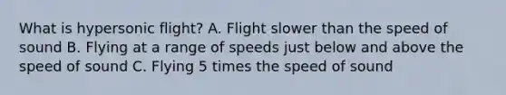 What is hypersonic flight? A. Flight slower than the speed of sound B. Flying at a range of speeds just below and above the speed of sound C. Flying 5 times the speed of sound