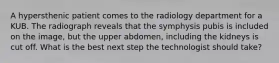 A hypersthenic patient comes to the radiology department for a KUB. The radiograph reveals that the symphysis pubis is included on the image, but the upper abdomen, including the kidneys is cut off. What is the best next step the technologist should take?