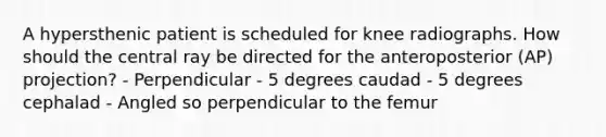 A hypersthenic patient is scheduled for knee radiographs. How should the central ray be directed for the anteroposterior (AP) projection? - Perpendicular - 5 degrees caudad - 5 degrees cephalad - Angled so perpendicular to the femur