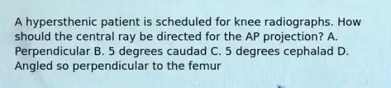 A hypersthenic patient is scheduled for knee radiographs. How should the central ray be directed for the AP projection? A. Perpendicular B. 5 degrees caudad C. 5 degrees cephalad D. Angled so perpendicular to the femur