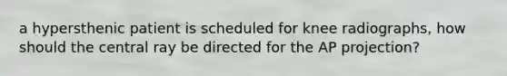 a hypersthenic patient is scheduled for knee radiographs, how should the central ray be directed for the AP projection?