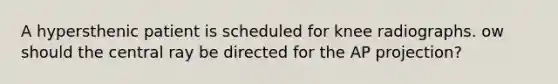 A hypersthenic patient is scheduled for knee radiographs. ow should the central ray be directed for the AP projection?
