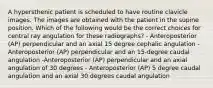 A hypersthenic patient is scheduled to have routine clavicle images. The images are obtained with the patient in the supine position. Which of the following would be the correct choices for central ray angulation for these radiographs? - Anteroposterior (AP) perpendicular and an axial 15 degree cephalic angulation - Anteroposterior (AP) perpendicular and an 15-degree caudal angulation -Anteroposterior (AP) perpendicular and an axial angulation of 30 degrees - Anteroposterior (AP) 5 degree caudal angulation and an axial 30 degrees caudal angulation