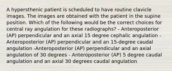 A hypersthenic patient is scheduled to have routine clavicle images. The images are obtained with the patient in the supine position. Which of the following would be the correct choices for central ray angulation for these radiographs? - Anteroposterior (AP) perpendicular and an axial 15 degree cephalic angulation - Anteroposterior (AP) perpendicular and an 15-degree caudal angulation -Anteroposterior (AP) perpendicular and an axial angulation of 30 degrees - Anteroposterior (AP) 5 degree caudal angulation and an axial 30 degrees caudal angulation