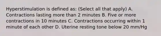 Hyperstimulation is defined as: (Select all that apply) A. Contractions lasting more than 2 minutes B. Five or more contractions in 10 minutes C. Contractions occurring within 1 minute of each other D. Uterine resting tone below 20 mm/Hg