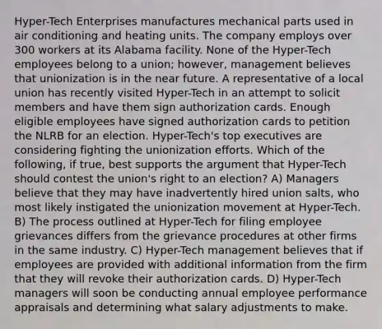 Hyper-Tech Enterprises manufactures mechanical parts used in air conditioning and heating units. The company employs over 300 workers at its Alabama facility. None of the Hyper-Tech employees belong to a union; however, management believes that unionization is in the near future. A representative of a local union has recently visited Hyper-Tech in an attempt to solicit members and have them sign authorization cards. Enough eligible employees have signed authorization cards to petition the NLRB for an election. Hyper-Tech's top executives are considering fighting the unionization efforts. Which of the following, if true, best supports the argument that Hyper-Tech should contest the union's right to an election? A) Managers believe that they may have inadvertently hired union salts, who most likely instigated the unionization movement at Hyper-Tech. B) The process outlined at Hyper-Tech for filing employee grievances differs from the grievance procedures at other firms in the same industry. C) Hyper-Tech management believes that if employees are provided with additional information from the firm that they will revoke their authorization cards. D) Hyper-Tech managers will soon be conducting annual employee performance appraisals and determining what salary adjustments to make.