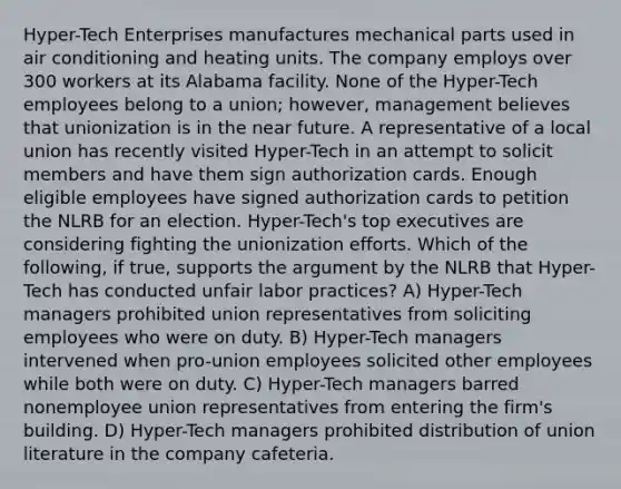 Hyper-Tech Enterprises manufactures mechanical parts used in air conditioning and heating units. The company employs over 300 workers at its Alabama facility. None of the Hyper-Tech employees belong to a union; however, management believes that unionization is in the near future. A representative of a local union has recently visited Hyper-Tech in an attempt to solicit members and have them sign authorization cards. Enough eligible employees have signed authorization cards to petition the NLRB for an election. Hyper-Tech's top executives are considering fighting the unionization efforts. Which of the following, if true, supports the argument by the NLRB that Hyper-Tech has conducted unfair labor practices? A) Hyper-Tech managers prohibited union representatives from soliciting employees who were on duty. B) Hyper-Tech managers intervened when pro-union employees solicited other employees while both were on duty. C) Hyper-Tech managers barred nonemployee union representatives from entering the firm's building. D) Hyper-Tech managers prohibited distribution of union literature in the company cafeteria.