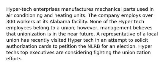 Hyper-tech enterprises manufactures mechanical parts used in air conditioning and heating units. The company employs over 300 workers at its Alabama facility. None of the Hyper tech employees belong to a union; however, management believes that unionization is in the near future. A representative of a local union has recently visited Hyper tech in an attempt to solicit authorization cards to petition the NLRB for an election. Hyper techs top executives are considering fighting the unionization efforts.