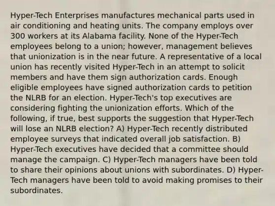 Hyper-Tech Enterprises manufactures mechanical parts used in air conditioning and heating units. The company employs over 300 workers at its Alabama facility. None of the Hyper-Tech employees belong to a union; however, management believes that unionization is in the near future. A representative of a local union has recently visited Hyper-Tech in an attempt to solicit members and have them sign authorization cards. Enough eligible employees have signed authorization cards to petition the NLRB for an election. Hyper-Tech's top executives are considering fighting the unionization efforts. Which of the following, if true, best supports the suggestion that Hyper-Tech will lose an NLRB election? A) Hyper-Tech recently distributed employee surveys that indicated overall job satisfaction. B) Hyper-Tech executives have decided that a committee should manage the campaign. C) Hyper-Tech managers have been told to share their opinions about unions with subordinates. D) Hyper-Tech managers have been told to avoid making promises to their subordinates.