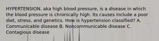 HYPERTENSION, aka high blood pressure, is a disease in which the blood pressure is chronically high. Its causes include a poor diet, stress, and genetics. How is hypertension classified? A. Communicable disease B. Noncommunicable disease C. Contagious disease