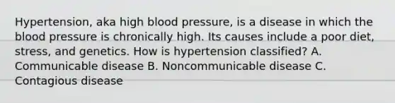 Hypertension, aka high <a href='https://www.questionai.com/knowledge/kD0HacyPBr-blood-pressure' class='anchor-knowledge'>blood pressure</a>, is a disease in which <a href='https://www.questionai.com/knowledge/k7oXMfj7lk-the-blood' class='anchor-knowledge'>the blood</a> pressure is chronically high. Its causes include a poor diet, stress, and genetics. How is hypertension classified? A. Communicable disease B. Noncommunicable disease C. Contagious disease