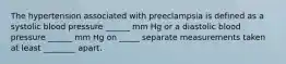 The hypertension associated with preeclampsia is defined as a systolic blood pressure ______ mm Hg or a diastolic blood pressure ______ mm Hg on _____ separate measurements taken at least ________ apart.