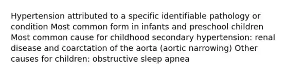 Hypertension attributed to a specific identifiable pathology or condition Most common form in infants and preschool children Most common cause for childhood secondary hypertension: renal disease and coarctation of the aorta (aortic narrowing) Other causes for children: obstructive sleep apnea