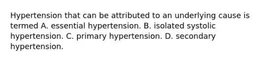 Hypertension that can be attributed to an underlying cause is termed A. essential hypertension. B. isolated systolic hypertension. C. primary hypertension. D. secondary hypertension.