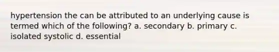 hypertension the can be attributed to an underlying cause is termed which of the following? a. secondary b. primary c. isolated systolic d. essential