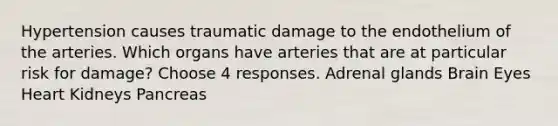 Hypertension causes traumatic damage to the endothelium of the arteries. Which organs have arteries that are at particular risk for damage? Choose 4 responses. Adrenal glands Brain Eyes Heart Kidneys Pancreas