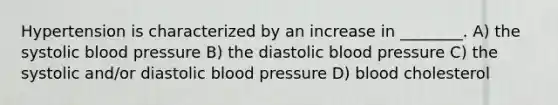 Hypertension is characterized by an increase in ________. A) the systolic blood pressure B) the diastolic blood pressure C) the systolic and/or diastolic blood pressure D) blood cholesterol