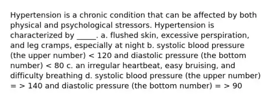 Hypertension is a chronic condition that can be affected by both physical and psychological stressors. Hypertension is characterized by _____. a. flushed skin, excessive perspiration, and leg cramps, especially at night b. systolic blood pressure (the upper number) 140 and diastolic pressure (the bottom number) = > 90