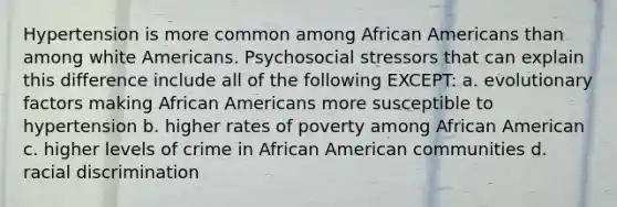 Hypertension is more common among African Americans than among white Americans. Psychosocial stressors that can explain this difference include all of the following EXCEPT: a. evolutionary factors making African Americans more susceptible to hypertension b. higher rates of poverty among African American c. higher levels of crime in African American communities d. racial discrimination