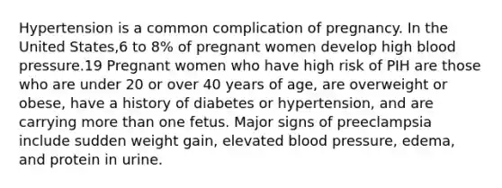 Hypertension is a common complication of pregnancy. In the United States,6 to 8% of pregnant women develop high blood pressure.19 Pregnant women who have high risk of PIH are those who are under 20 or over 40 years of age, are overweight or obese, have a history of diabetes or hypertension, and are carrying more than one fetus. Major signs of preeclampsia include sudden weight gain, elevated blood pressure, edema, and protein in urine.