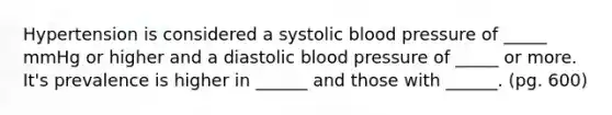 Hypertension is considered a systolic blood pressure of _____ mmHg or higher and a diastolic blood pressure of _____ or more. It's prevalence is higher in ______ and those with ______. (pg. 600)