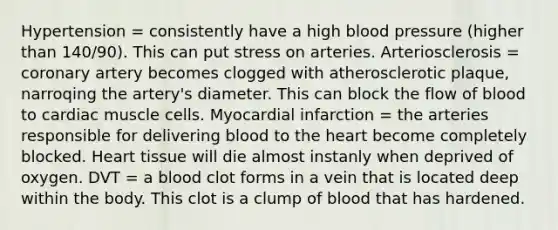 Hypertension = consistently have a high blood pressure (higher than 140/90). This can put stress on arteries. Arteriosclerosis = coronary artery becomes clogged with atherosclerotic plaque, narroqing the artery's diameter. This can block the flow of blood to cardiac muscle cells. Myocardial infarction = the arteries responsible for delivering blood to the heart become completely blocked. Heart tissue will die almost instanly when deprived of oxygen. DVT = a blood clot forms in a vein that is located deep within the body. This clot is a clump of blood that has hardened.