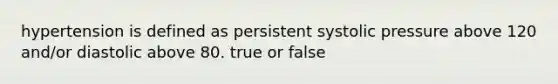 hypertension is defined as persistent systolic pressure above 120 and/or diastolic above 80. true or false