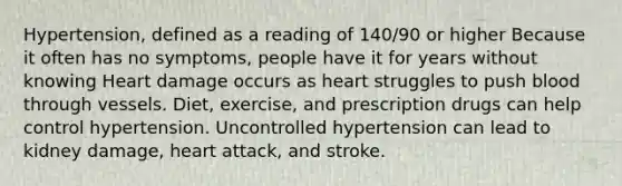 Hypertension, defined as a reading of 140/90 or higher Because it often has no symptoms, people have it for years without knowing Heart damage occurs as heart struggles to push blood through vessels. Diet, exercise, and prescription drugs can help control hypertension. Uncontrolled hypertension can lead to kidney damage, heart attack, and stroke.