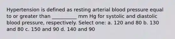 Hypertension is defined as resting arterial <a href='https://www.questionai.com/knowledge/kD0HacyPBr-blood-pressure' class='anchor-knowledge'>blood pressure</a> equal to or <a href='https://www.questionai.com/knowledge/ktgHnBD4o3-greater-than' class='anchor-knowledge'>greater than</a> __________ mm Hg for systolic and diastolic blood pressure, respectively. Select one: a. 120 and 80 b. 130 and 80 c. 150 and 90 d. 140 and 90