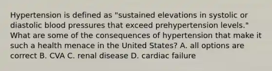 Hypertension is defined as "sustained elevations in systolic or diastolic blood pressures that exceed prehypertension levels." What are some of the consequences of hypertension that make it such a health menace in the United States? A. all options are correct B. CVA C. renal disease D. cardiac failure