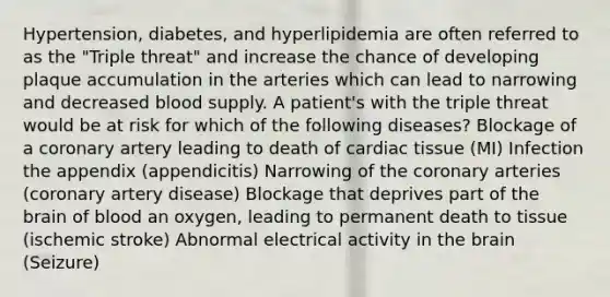 Hypertension, diabetes, and hyperlipidemia are often referred to as the "Triple threat" and increase the chance of developing plaque accumulation in the arteries which can lead to narrowing and decreased blood supply. A patient's with the triple threat would be at risk for which of the following diseases? Blockage of a coronary artery leading to death of cardiac tissue (MI) Infection the appendix (appendicitis) Narrowing of the coronary arteries (coronary artery disease) Blockage that deprives part of the brain of blood an oxygen, leading to permanent death to tissue (ischemic stroke) Abnormal electrical activity in the brain (Seizure)