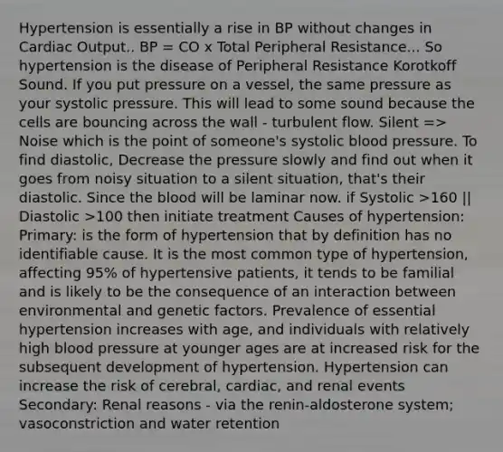 Hypertension is essentially a rise in BP without changes in Cardiac Output.. BP = CO x Total Peripheral Resistance... So hypertension is the disease of Peripheral Resistance Korotkoff Sound. If you put pressure on a vessel, the same pressure as your systolic pressure. This will lead to some sound because the cells are bouncing across the wall - turbulent flow. Silent => Noise which is the point of someone's systolic blood pressure. To find diastolic, Decrease the pressure slowly and find out when it goes from noisy situation to a silent situation, that's their diastolic. Since the blood will be laminar now. if Systolic >160 || Diastolic >100 then initiate treatment Causes of hypertension: Primary: is the form of hypertension that by definition has no identifiable cause. It is the most common type of hypertension, affecting 95% of hypertensive patients, it tends to be familial and is likely to be the consequence of an interaction between environmental and genetic factors. Prevalence of essential hypertension increases with age, and individuals with relatively high blood pressure at younger ages are at increased risk for the subsequent development of hypertension. Hypertension can increase the risk of cerebral, cardiac, and renal events Secondary: Renal reasons - via the renin-aldosterone system; vasoconstriction and water retention