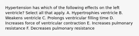 Hypertension has which of the following effects on the left ventricle? Select all that apply. A. Hypertrophies ventricle B. Weakens ventricle C. Prolongs ventricular filling time D. Increases force of ventricular contraction E. Increases pulmonary resistance F. Decreases pulmonary resistance