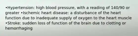 •Hypertension: high blood pressure, with a reading of 140/90 or greater •Ischemic heart disease: a disturbance of the heart function due to inadequate supply of oxygen to the heart muscle •Stroke: sudden loss of function of the brain due to clotting or hemorrhaging