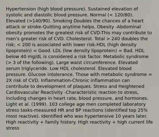 Hypertension (high blood pressure). Sustained elevation of systolic and diastolic blood pressure. Normal ( 140/90). Smoking Doubles the chances of a heart attack or stroke-Quitting anytime helps. Obesity -Abdominal obesity promotes the greatest risk of CVD-This may contribute to men's greater risk of CVD. Cholesterol. Total > 240 doubles the risk; 3 of the following). Large waist circumference. Elevated serum triglyceride. Low HDL cholesterol. Elevated blood pressure. Glucose intolerance. Those with metabolic syndrome = 2X risk of CVD. Inflammation-Chronic inflammation can contribute to development of plaques. Stress and Heightened Cardiovascular Reactivity -Characteristic reaction to stress, including changes in heart rate, blood pressure, and hormones. Light et al. (1999). 103 college age men completed laboratory stress tasks-measured HR and BP reactions (identified top 25% most reactive). Identified who was hypertensive 10 years later. High reactivity + family history. High reactivity + high current life stress