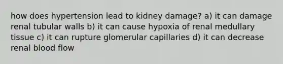 how does hypertension lead to kidney damage? a) it can damage renal tubular walls b) it can cause hypoxia of renal medullary tissue c) it can rupture glomerular capillaries d) it can decrease renal blood flow