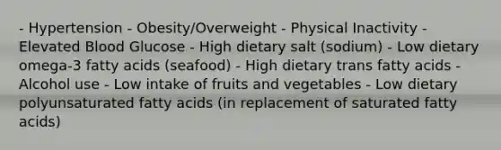 - Hypertension - Obesity/Overweight - Physical Inactivity - Elevated Blood Glucose - High dietary salt (sodium) - Low dietary omega-3 fatty acids (seafood) - High dietary trans fatty acids - Alcohol use - Low intake of fruits and vegetables - Low dietary polyunsaturated fatty acids (in replacement of saturated fatty acids)