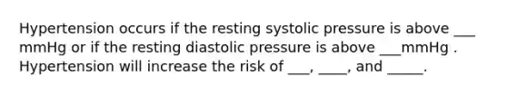 Hypertension occurs if the resting systolic pressure is above ___ mmHg or if the resting diastolic pressure is above ___mmHg . Hypertension will increase the risk of ___, ____, and _____.