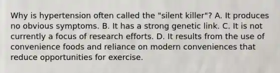 Why is hypertension often called the "silent killer"? A. It produces no obvious symptoms. B. It has a strong genetic link. C. It is not currently a focus of research efforts. D. It results from the use of convenience foods and reliance on modern conveniences that reduce opportunities for exercise.