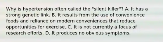 Why is hypertension often called the "silent killer"? A. It has a strong genetic link. B. It results from the use of convenience foods and reliance on modern conveniences that reduce opportunities for exercise. C. It is not currently a focus of research efforts. D. It produces no obvious symptoms.
