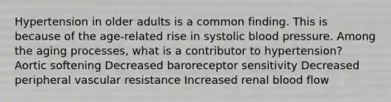 Hypertension in older adults is a common finding. This is because of the age-related rise in systolic blood pressure. Among the aging processes, what is a contributor to hypertension? Aortic softening Decreased baroreceptor sensitivity Decreased peripheral vascular resistance Increased renal blood flow