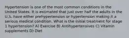 Hypertension is one of the most common conditions in the United States. It is estimated that just over half the adults in the U.S. have either prehypertension or hypertension making it a serious medical condition. What is the initial treatment for stage 1 hypertension? A) Exercise B) Antihypertensives C) Vitamin supplements D) Diet