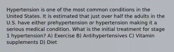 Hypertension is one of the most common conditions in the United States. It is estimated that just over half the adults in the U.S. have either prehypertension or hypertension making it a serious medical condition. What is the initial treatment for stage 1 hypertension? A) Exercise B) Antihypertensives C) Vitamin supplements D) Diet