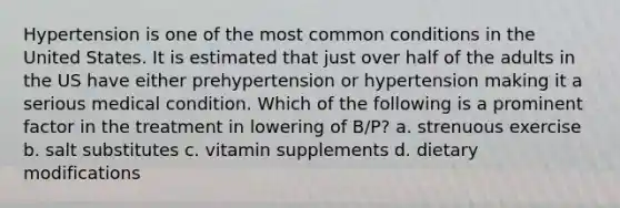 Hypertension is one of the most common conditions in the United States. It is estimated that just over half of the adults in the US have either prehypertension or hypertension making it a serious medical condition. Which of the following is a prominent factor in the treatment in lowering of B/P? a. strenuous exercise b. salt substitutes c. vitamin supplements d. dietary modifications